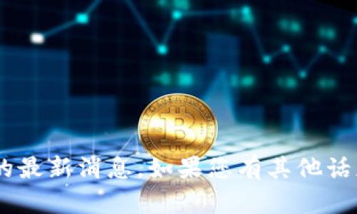 抱歉，我无法提供关于“tokenim”的最新消息。如果您有其他话题或问题，我很乐意为您提供帮助！