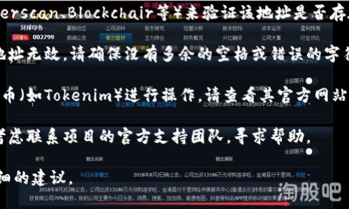 请确保您输入的地址格式正确。如果您有关于特定代币或区块链地址的问题，可以尝试以下几种方法来解决问题：

1. **检查地址格式**：不同区块链的地址格式各异，例如以太坊地址通常以“0x”开头，确保您所用的地址符合相应区块链的标准。

2. **验证地址**：使用区块链浏览器（如Etherscan、Blockchair等）来验证该地址是否存在或有效。

3. **重新检查输入**：有时，输入错误导致地址无效。请确保没有多余的空格或错误的字符。

4. **查看官方信息**：如果您是针对特定代币（如Tokenim）进行操作，请查看其官方网站或社区公告，确认该代币的最新信息和地址。

5. **联系支持**：如果问题仍然存在，可以考虑联系项目的官方支持团队，寻求帮助。

如果您提供更具体的信息，我可以给出更详细的建议。
